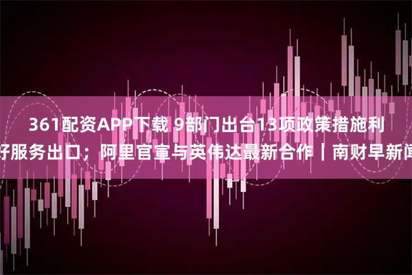 361配資APP下載 9部門出臺13項政策措施利好服務出口；阿里官宣與英偉達最新合作｜南財早新聞